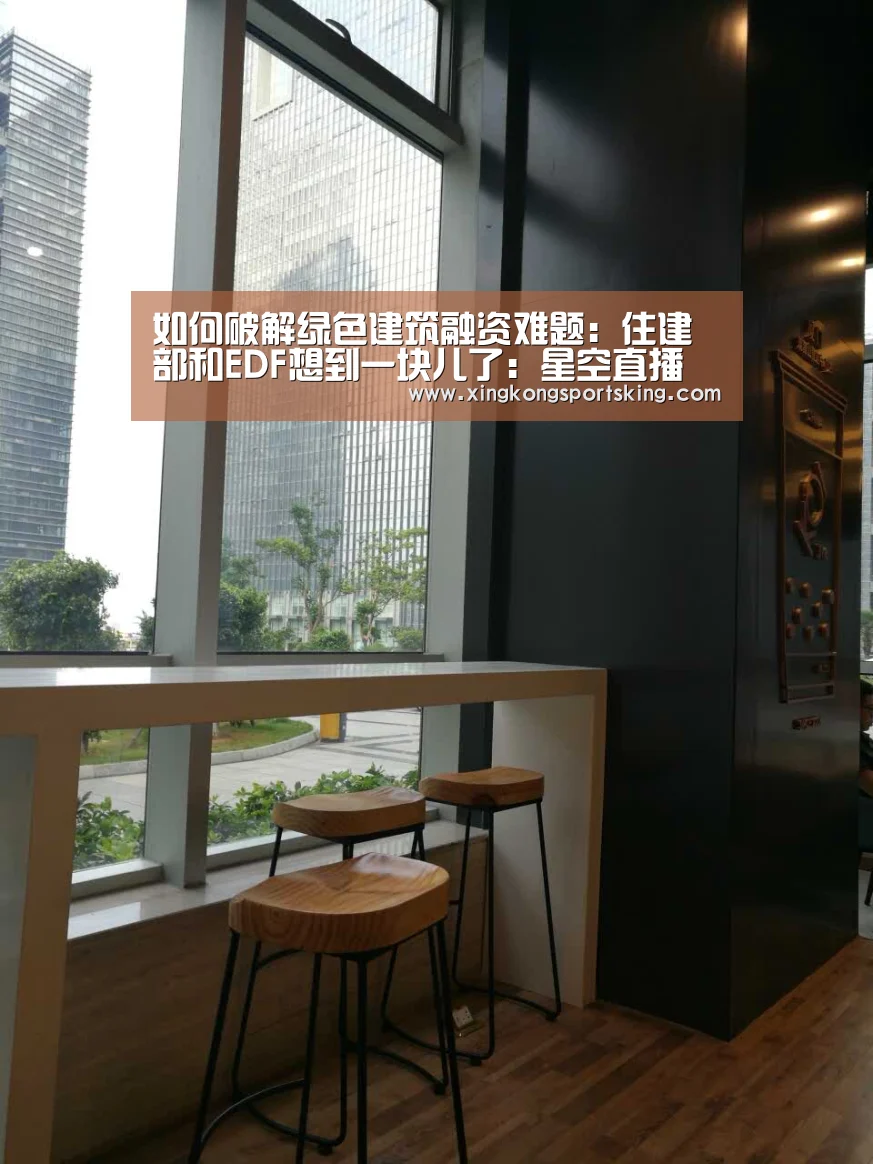 如何破解绿色建筑融资难题:住建部和EDF想到一块儿了:星空直播(图3) 星空下载